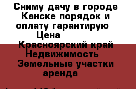 Сниму дачу в городе Канске порядок и оплату гарантирую › Цена ­ 3 000 - Красноярский край Недвижимость » Земельные участки аренда   